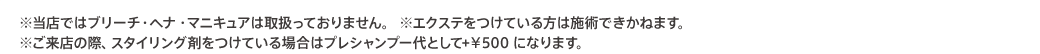 ※当店ではブリーチ・ヘア・マニキュアは取扱っておりません。 ※エクステをつけている方は施術できかねます。 ※ご来店の際、スタイリング剤をつけている場合はプレシャンプー代として+￥500 になります。